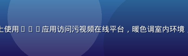 用户在手机上使用VPN应用访问污视频在线平台，暖色调室内环境，科技感界面