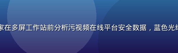 网络安全专家在多屏工作站前分析污视频在线平台安全数据，蓝色光线，专业氛围